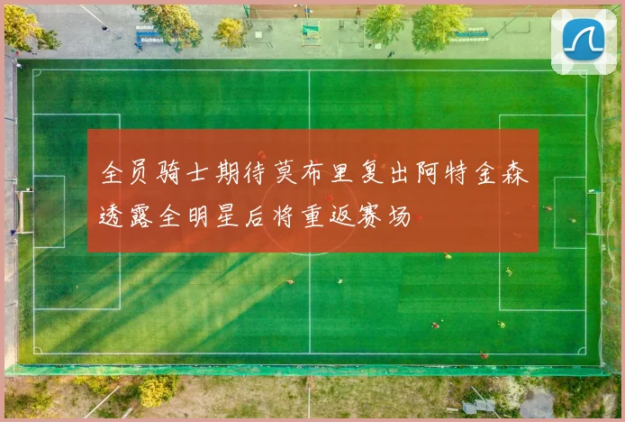 全员骑士期待莫布里复出阿特金森透露全明星后将重返赛场