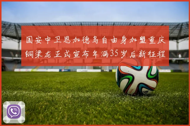 国安中卫恩加德乌自由身加盟重庆铜梁龙正式宣布年满35岁后新征程开启