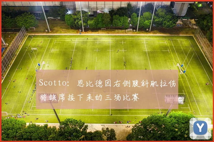 Scotto：恩比德因右侧腹斜肌拉伤将缺席接下来的三场比赛