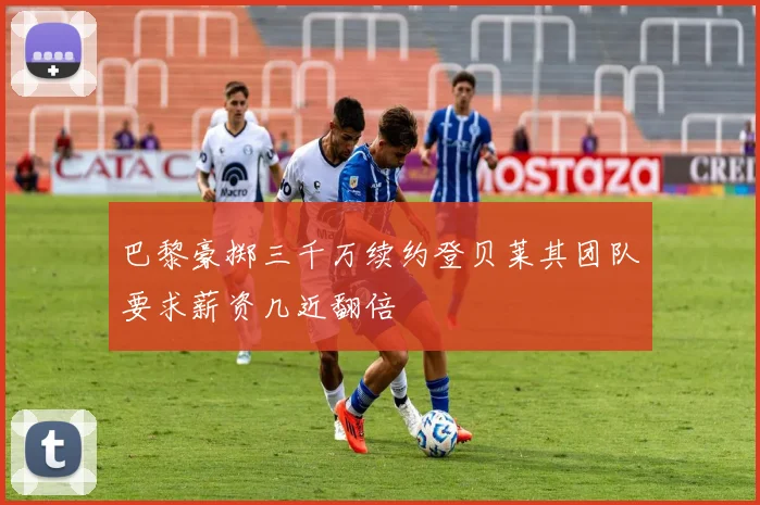 巴黎豪掷三千万续约登贝莱其团队要求薪资几近翻倍