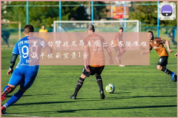 里奇称赞迈尼昂表现出色客场艰难战平收获宝贵1分