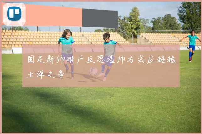 国足新帅难产反思选帅方式应超越土洋之争