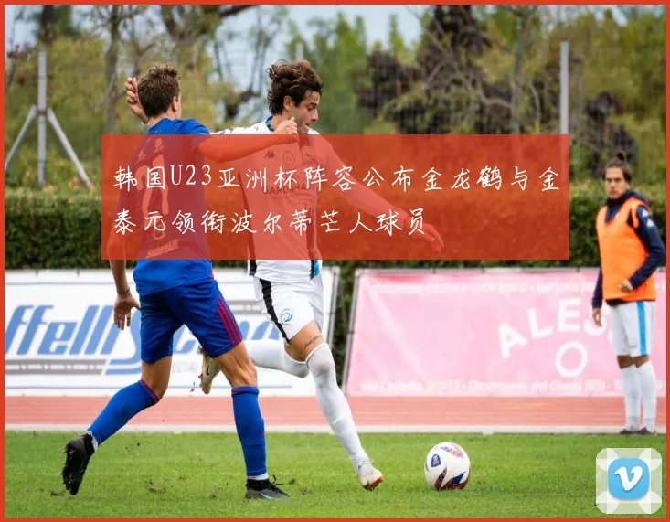 韩国U23亚洲杯阵容公布金龙鹤与金泰元领衔波尔蒂芒人球员