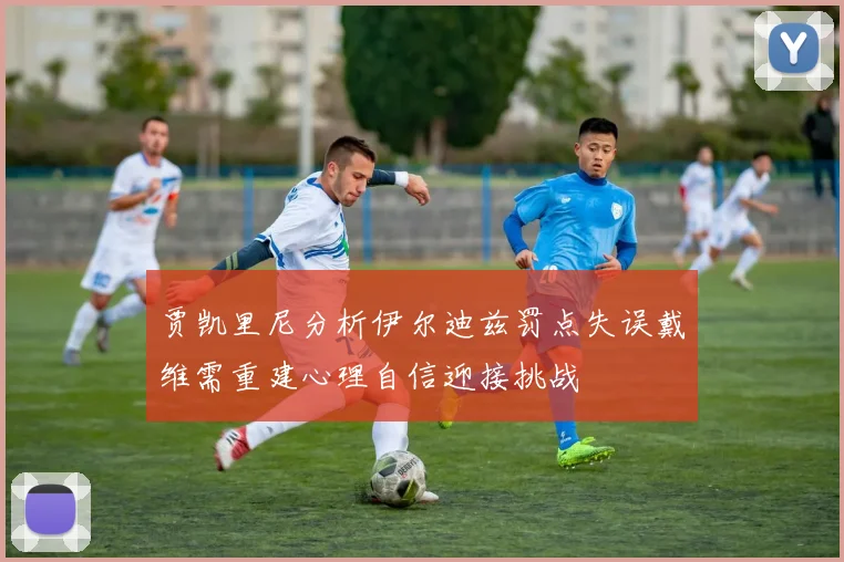 贾凯里尼分析伊尔迪兹罚点失误戴维需重建心理自信迎接挑战