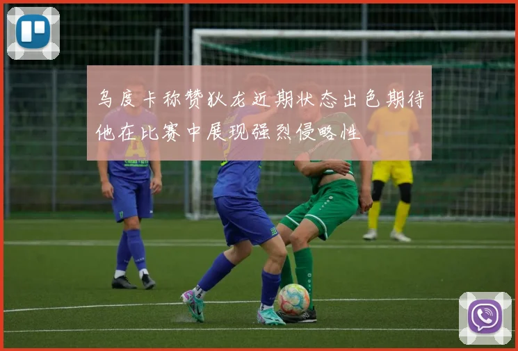 乌度卡称赞狄龙近期状态出色期待他在比赛中展现强烈侵略性
