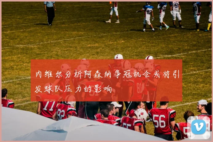 内维尔分析阿森纳争冠机会或将引发球队压力的影响