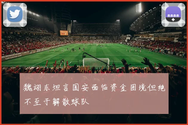 魏翊东坦言国安面临资金困境但绝不至于解散球队