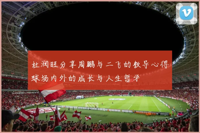 杜润旺分享周鹏与二飞的教导心得球场内外的成长与人生哲学