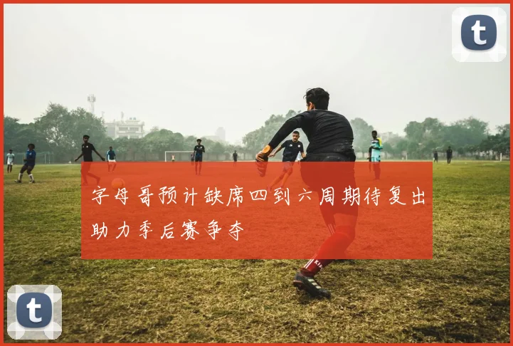 字母哥预计缺席四到六周期待复出助力季后赛争夺