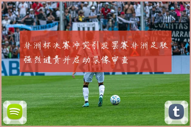 非洲杯决赛冲突引发罢赛非洲足联强烈谴责并启动录像审查
