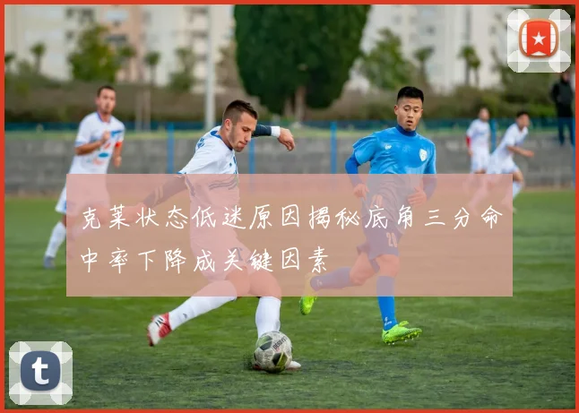 克莱状态低迷原因揭秘底角三分命中率下降成关键因素