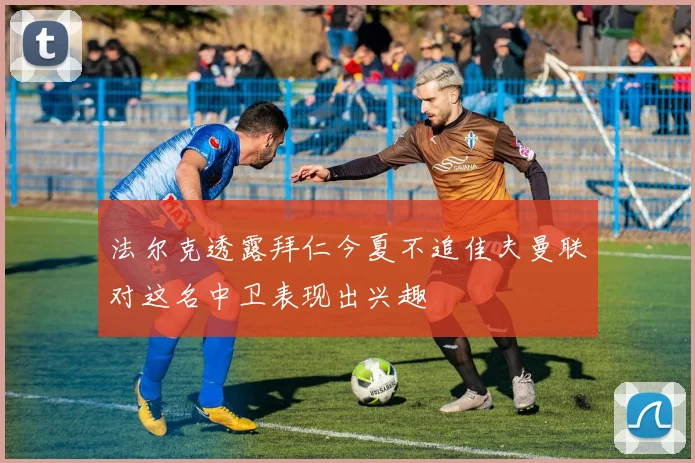 法尔克透露拜仁今夏不追佳夫曼联对这名中卫表现出兴趣