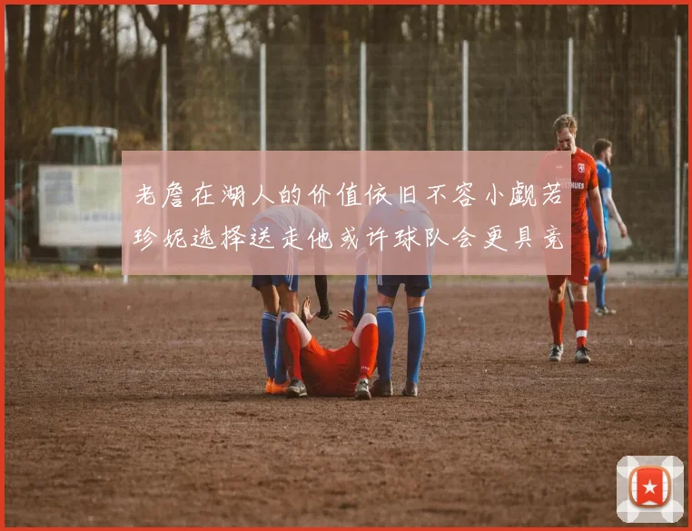 老詹在湖人的价值依旧不容小觑若珍妮选择送走他或许球队会更具竞争力