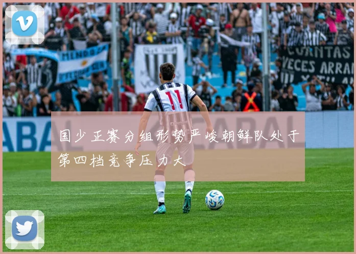 国少正赛分组形势严峻朝鲜队处于第四档竞争压力大