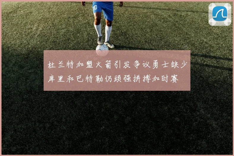 杜兰特加盟火箭引发争议勇士缺少库里和巴特勒仍顽强拼搏加时赛