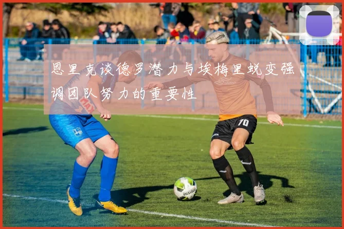 恩里克谈德罗潜力与埃梅里蜕变强调团队努力的重要性