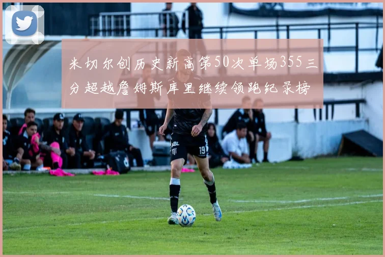 米切尔创历史新高第50次单场355三分超越詹姆斯库里继续领跑纪录榜