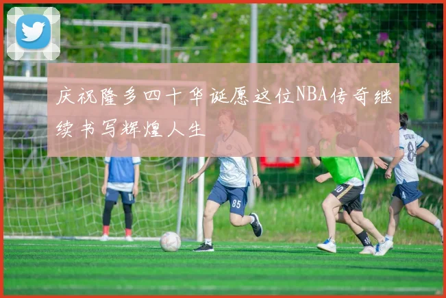 庆祝隆多四十华诞愿这位NBA传奇继续书写辉煌人生