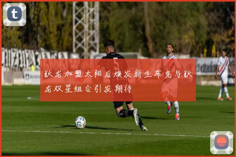 狄龙加盟太阳后焕发新生布克与狄龙双星组合引发期待