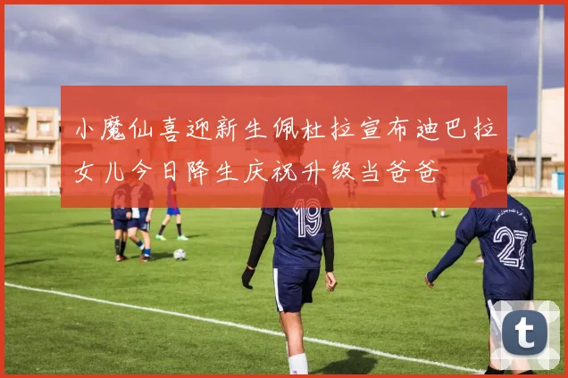 小魔仙喜迎新生佩杜拉宣布迪巴拉女儿今日降生庆祝升级当爸爸