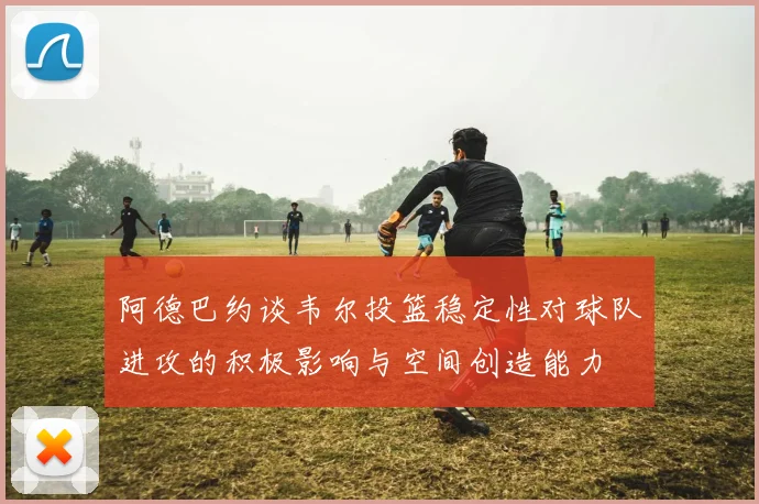 阿德巴约谈韦尔投篮稳定性对球队进攻的积极影响与空间创造能力