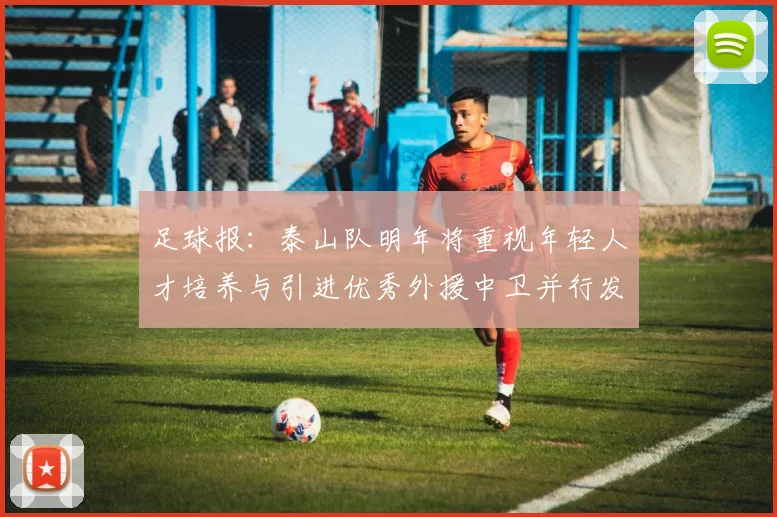 足球报：泰山队明年将重视年轻人才培养与引进优秀外援中卫并行发展