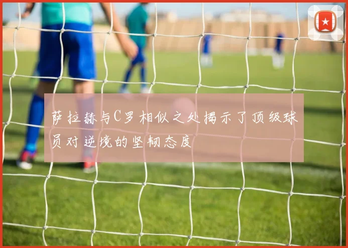 萨拉赫与C罗相似之处揭示了顶级球员对逆境的坚韧态度