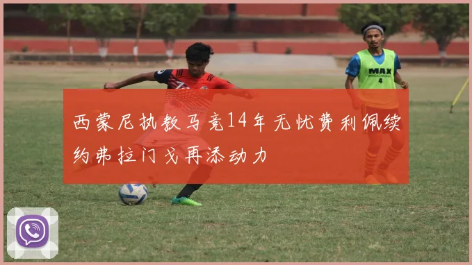 西蒙尼执教马竞14年无忧费利佩续约弗拉门戈再添动力