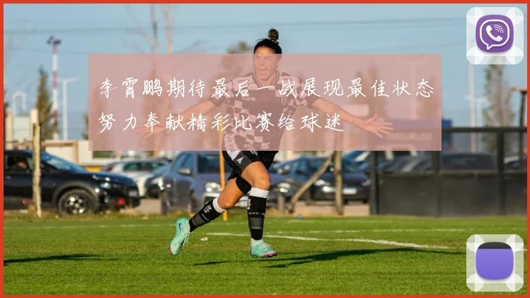李霄鹏期待最后一战展现最佳状态努力奉献精彩比赛给球迷
