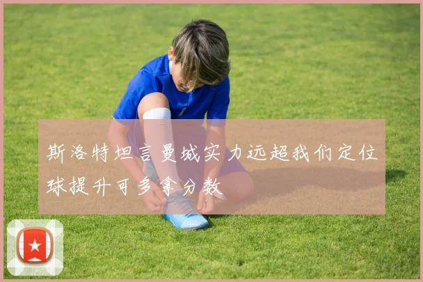 斯洛特坦言曼城实力远超我们定位球提升可多拿分数