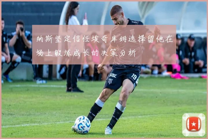 纳斯坚定信任埃奇库姆选择留他在场上锻炼成长的决策分析
