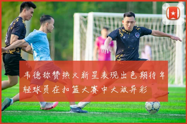 韦德称赞热火新星表现出色期待年轻球员在扣篮大赛中大放异彩