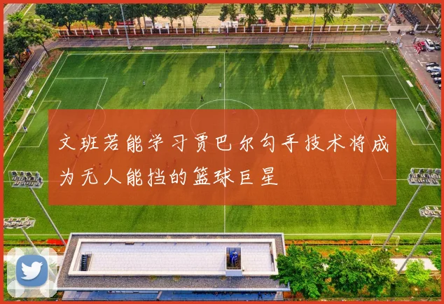 文班若能学习贾巴尔勾手技术将成为无人能挡的篮球巨星