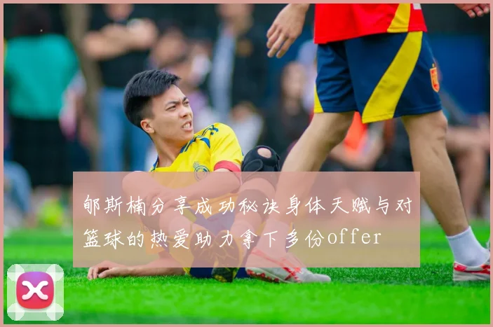 郇斯楠分享成功秘诀身体天赋与对篮球的热爱助力拿下多份offer
