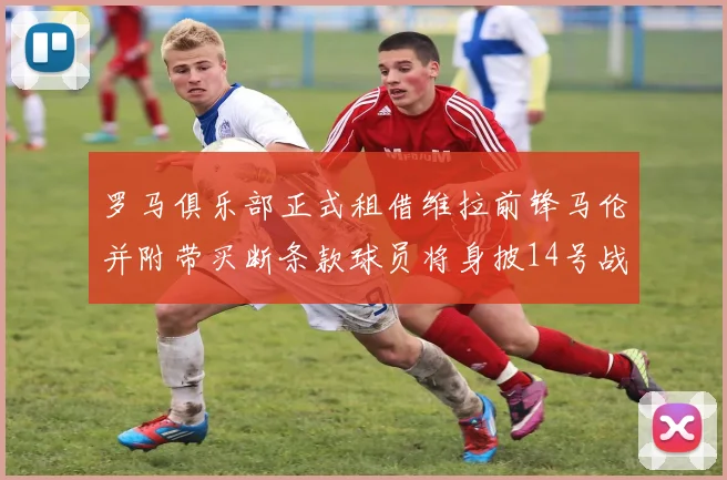 罗马俱乐部正式租借维拉前锋马伦并附带买断条款球员将身披14号战袍