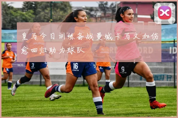 皇马今日训练备战曼城卡马文加伤愈回归助力球队